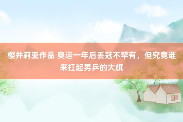 樱井莉亚作品 奥运一年后丢冠不罕有，但究竟谁来扛起男乒的大旗