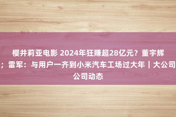 樱井莉亚电影 2024年狂赚超28亿元？董宇辉复兴；雷军：与用户一齐到小米汽车工场过大年｜大公司动态