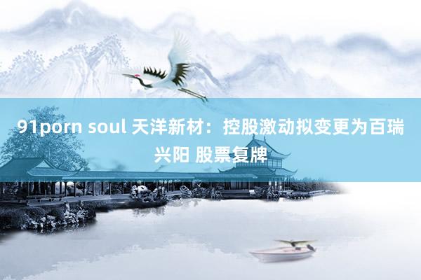 91porn soul 天洋新材：控股激动拟变更为百瑞兴阳 股票复牌