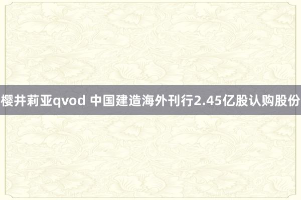 樱井莉亚qvod 中国建造海外刊行2.45亿股认购股份