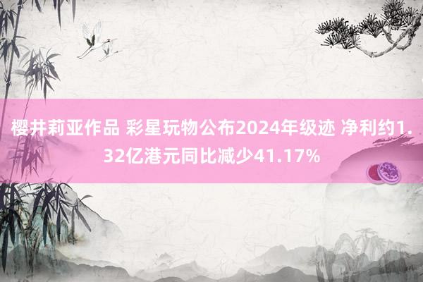 樱井莉亚作品 彩星玩物公布2024年级迹 净利约1.32亿港元同比减少41.17%