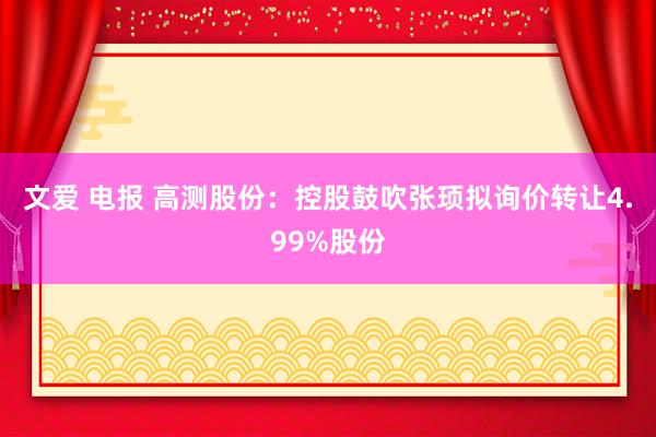 文爱 电报 高测股份：控股鼓吹张顼拟询价转让4.99%股份