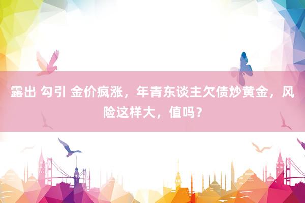 露出 勾引 金价疯涨，年青东谈主欠债炒黄金，风险这样大，值吗？