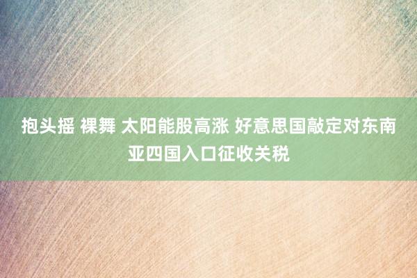 抱头摇 裸舞 太阳能股高涨 好意思国敲定对东南亚四国入口征收关税