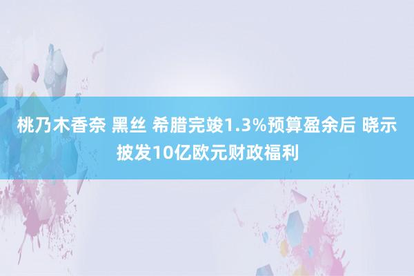 桃乃木香奈 黑丝 希腊完竣1.3%预算盈余后 晓示披发10亿欧元财政福利