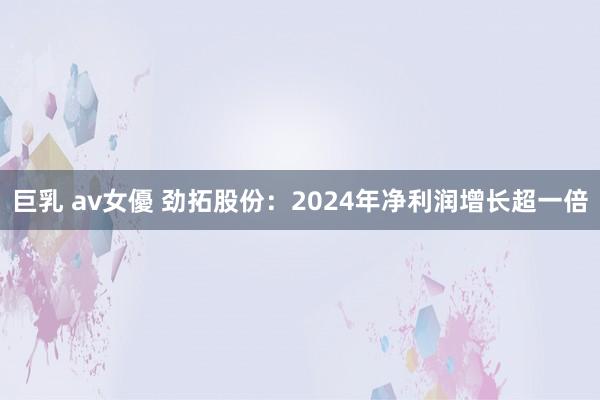 巨乳 av女優 劲拓股份：2024年净利润增长超一倍