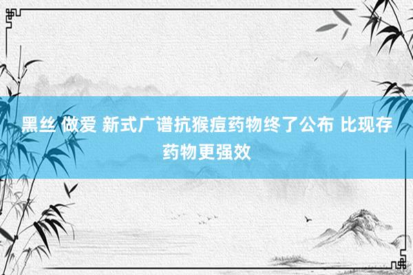 黑丝 做爱 新式广谱抗猴痘药物终了公布 比现存药物更强效