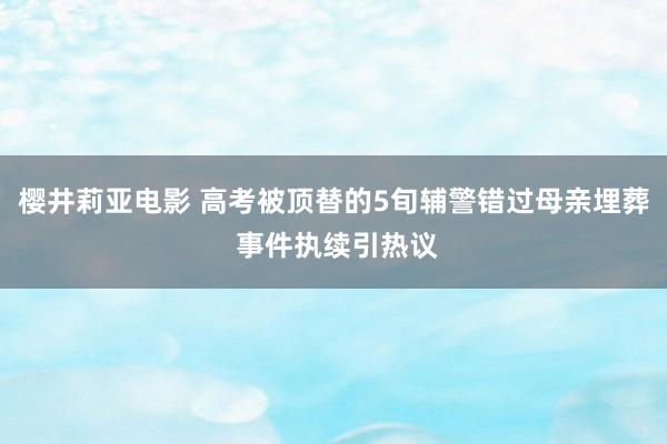 樱井莉亚电影 高考被顶替的5旬辅警错过母亲埋葬 事件执续引热议
