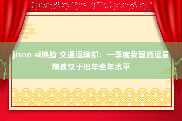 jisoo ai换脸 交通运输部：一季度我国货运量增速快于旧年全年水平