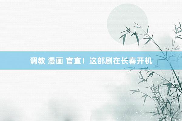 调教 漫画 官宣！这部剧在长春开机
