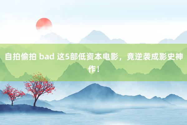 自拍偷拍 bad 这5部低资本电影，竟逆袭成影史神作！