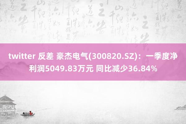 twitter 反差 豪杰电气(300820.SZ)：一季度净利润5049.83万元 同比减少36.84%