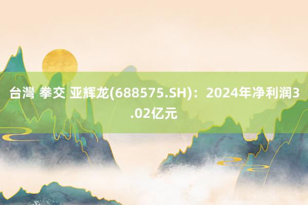台灣 拳交 亚辉龙(688575.SH)：2024年净利润3.02亿元