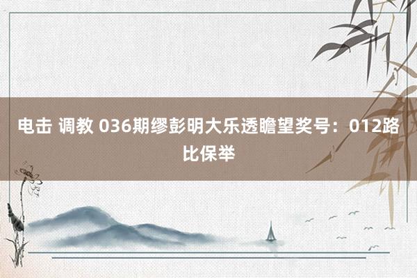 电击 调教 036期缪彭明大乐透瞻望奖号：012路比保举