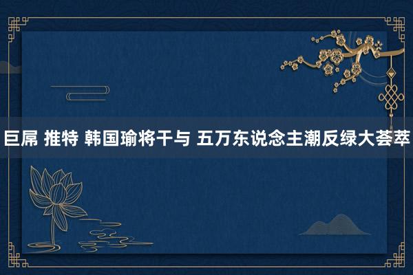 巨屌 推特 韩国瑜将干与 五万东说念主潮反绿大荟萃