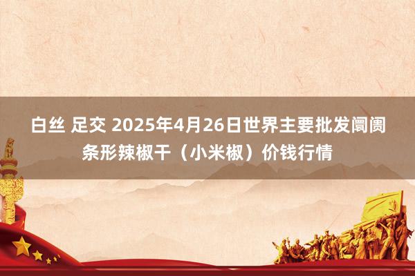 白丝 足交 2025年4月26日世界主要批发阛阓条形辣椒干（小米椒）价钱行情