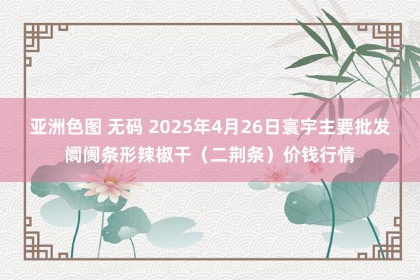 亚洲色图 无码 2025年4月26日寰宇主要批发阛阓条形辣椒干（二荆条）价钱行情