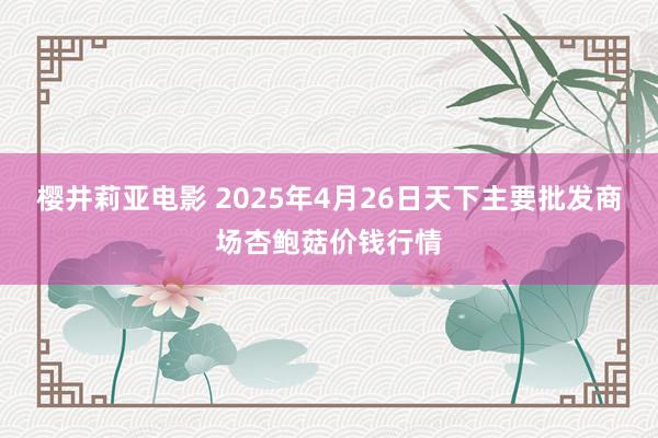 樱井莉亚电影 2025年4月26日天下主要批发商场杏鲍菇价钱行情