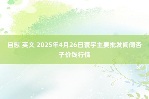 自慰 英文 2025年4月26日寰宇主要批发阛阓杏子价钱行情