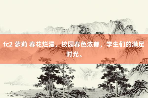 fc2 萝莉 春花烂漫，校园春色浓郁，学生们的满足时光。