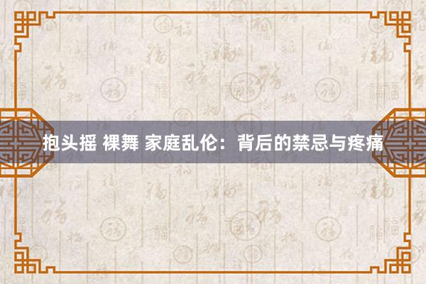 抱头摇 裸舞 家庭乱伦：背后的禁忌与疼痛
