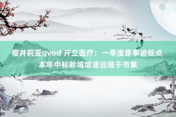 樱井莉亚qvod 开立医疗：一季度是事迹低点 本年中标畛域增速远强于市集