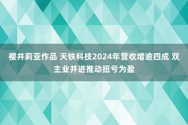 樱井莉亚作品 天铁科技2024年营收增逾四成 双主业并进推动扭亏为盈