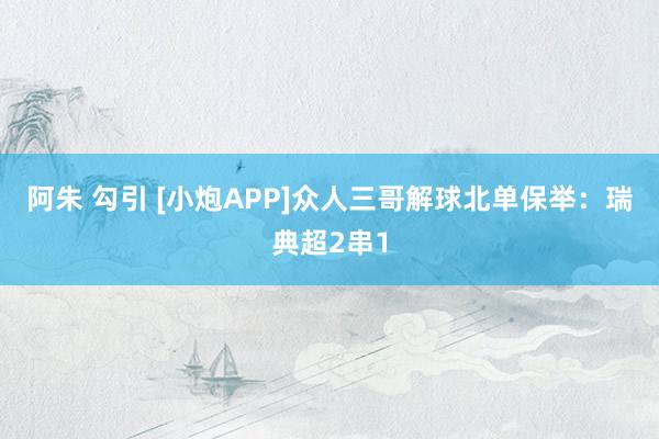 阿朱 勾引 [小炮APP]众人三哥解球北单保举：瑞典超2串1
