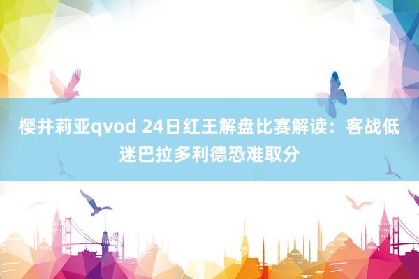 樱井莉亚qvod 24日红王解盘比赛解读：客战低迷巴拉多利德恐难取分